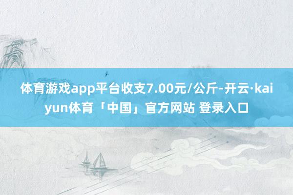 体育游戏app平台收支7.00元/公斤-开云·kaiyun体育「中国」官方网站 登录入口