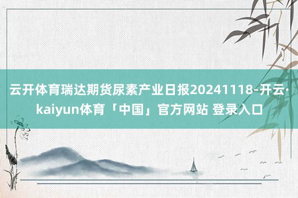 云开体育瑞达期货尿素产业日报20241118-开云·kaiyun体育「中国」官方网站 登录入口