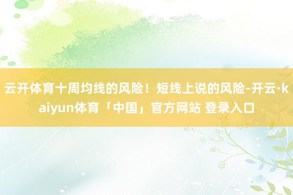 云开体育十周均线的风险！短线上说的风险-开云·kaiyun体育「中国」官方网站 登录入口