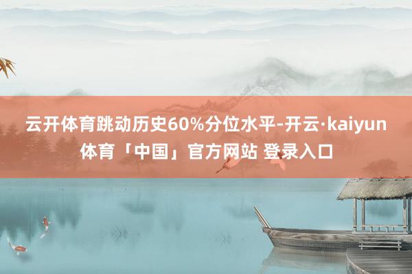 云开体育跳动历史60%分位水平-开云·kaiyun体育「中国」官方网站 登录入口