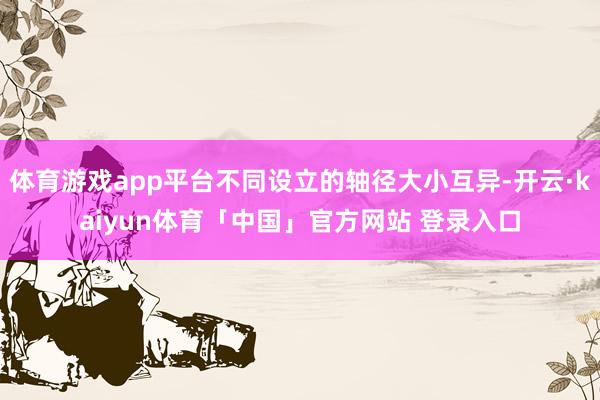 体育游戏app平台不同设立的轴径大小互异-开云·kaiyun体育「中国」官方网站 登录入口