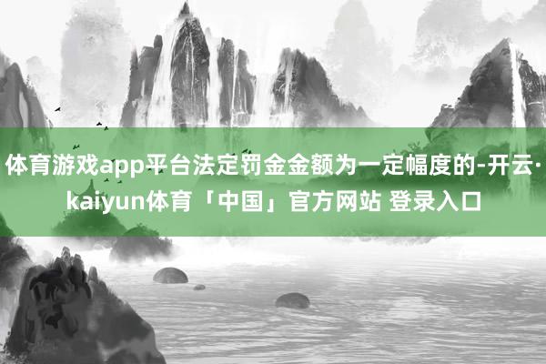 体育游戏app平台法定罚金金额为一定幅度的-开云·kaiyun体育「中国」官方网站 登录入口