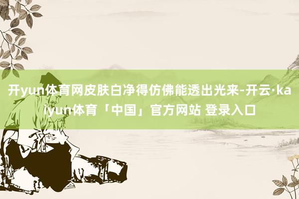 开yun体育网皮肤白净得仿佛能透出光来-开云·kaiyun体育「中国」官方网站 登录入口