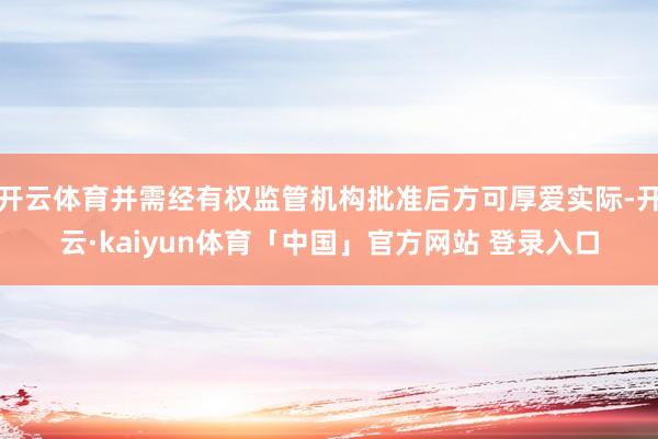 开云体育并需经有权监管机构批准后方可厚爱实际-开云·kaiyun体育「中国」官方网站 登录入口