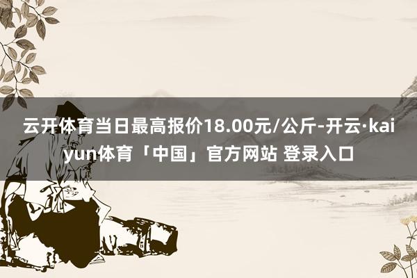 云开体育当日最高报价18.00元/公斤-开云·kaiyun体育「中国」官方网站 登录入口