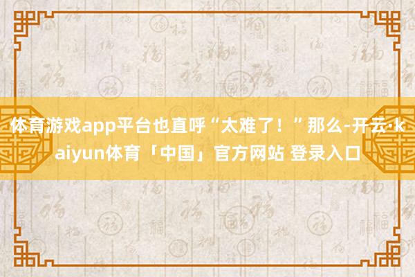 体育游戏app平台也直呼“太难了！”那么-开云·kaiyun体育「中国」官方网站 登录入口