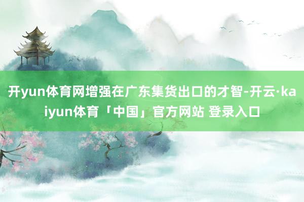开yun体育网增强在广东集货出口的才智-开云·kaiyun体育「中国」官方网站 登录入口