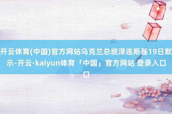 开云体育(中国)官方网站乌克兰总统泽连斯基19日默示-开云·kaiyun体育「中国」官方网站 登录入口