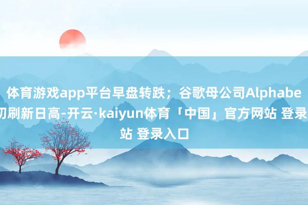体育游戏app平台早盘转跌；谷歌母公司Alphabet盘初刷新日高-开云·kaiyun体育「中国」官方网站 登录入口