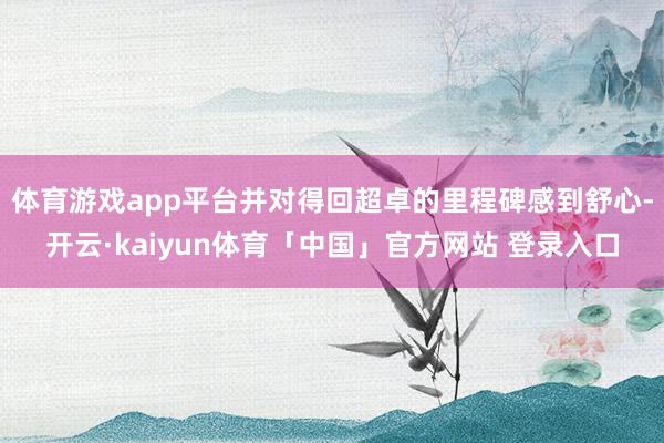 体育游戏app平台并对得回超卓的里程碑感到舒心-开云·kaiyun体育「中国」官方网站 登录入口