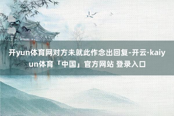 开yun体育网对方未就此作念出回复-开云·kaiyun体育「中国」官方网站 登录入口