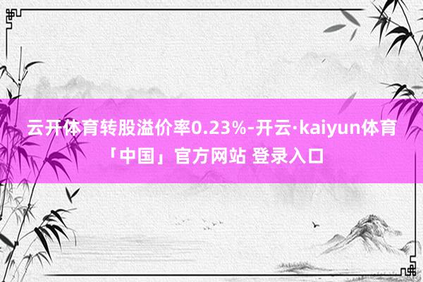 云开体育转股溢价率0.23%-开云·kaiyun体育「中国」官方网站 登录入口