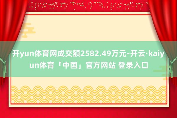 开yun体育网成交额2582.49万元-开云·kaiyun体育「中国」官方网站 登录入口