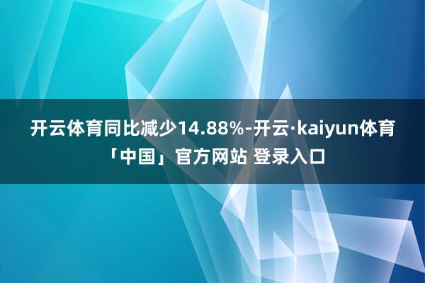 开云体育同比减少14.88%-开云·kaiyun体育「中国」官方网站 登录入口