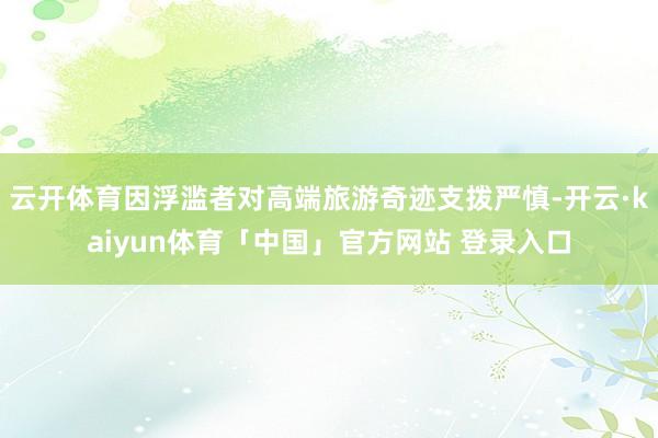 云开体育因浮滥者对高端旅游奇迹支拨严慎-开云·kaiyun体育「中国」官方网站 登录入口