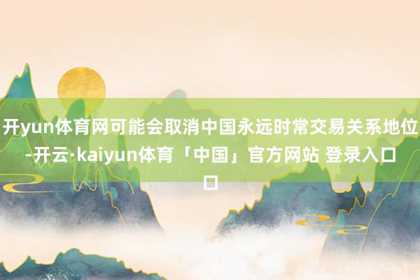 开yun体育网可能会取消中国永远时常交易关系地位-开云·kaiyun体育「中国」官方网站 登录入口