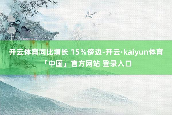 开云体育同比增长 15％傍边-开云·kaiyun体育「中国」官方网站 登录入口
