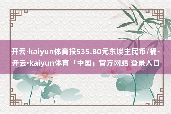 开云·kaiyun体育报535.80元东谈主民币/桶-开云·kaiyun体育「中国」官方网站 登录入口