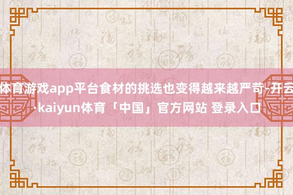 体育游戏app平台食材的挑选也变得越来越严苛-开云·kaiyun体育「中国」官方网站 登录入口