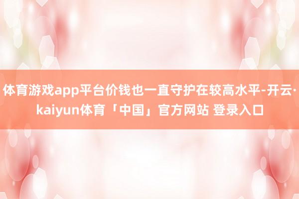 体育游戏app平台价钱也一直守护在较高水平-开云·kaiyun体育「中国」官方网站 登录入口