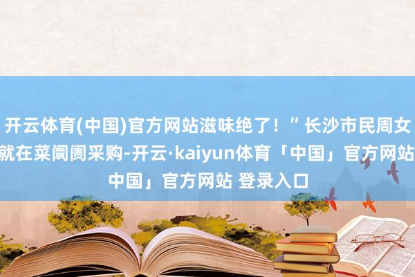 开云体育(中国)官方网站滋味绝了！”长沙市民周女士一大早就在菜阛阓采购-开云·kaiyun体育「中国」官方网站 登录入口