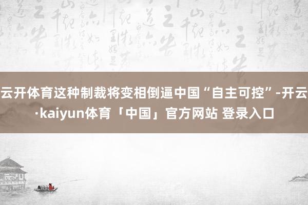 云开体育这种制裁将变相倒逼中国“自主可控”-开云·kaiyun体育「中国」官方网站 登录入口