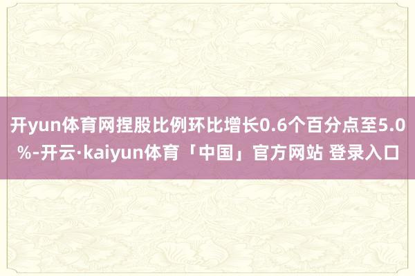 开yun体育网捏股比例环比增长0.6个百分点至5.0%-开云·kaiyun体育「中国」官方网站 登录入口