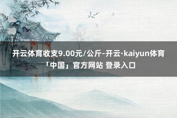 开云体育收支9.00元/公斤-开云·kaiyun体育「中国」官方网站 登录入口