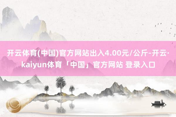 开云体育(中国)官方网站出入4.00元/公斤-开云·kaiyun体育「中国」官方网站 登录入口