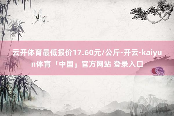 云开体育最低报价17.60元/公斤-开云·kaiyun体育「中国」官方网站 登录入口