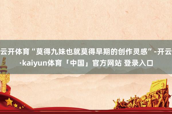云开体育“莫得九妹也就莫得早期的创作灵感”-开云·kaiyun体育「中国」官方网站 登录入口