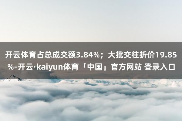 开云体育占总成交额3.84%；大批交往折价19.85%-开云·kaiyun体育「中国」官方网站 登录入口