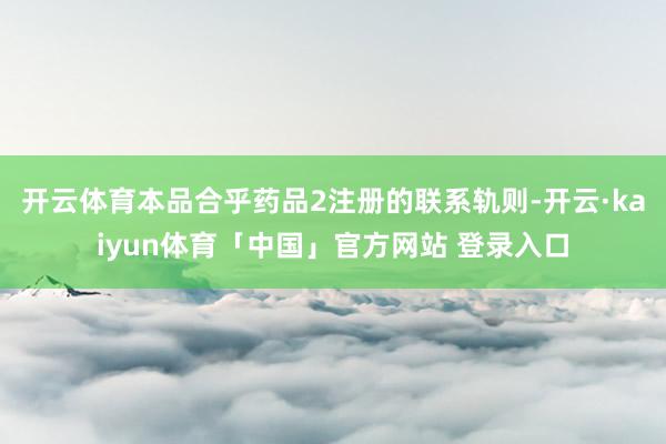 开云体育本品合乎药品2注册的联系轨则-开云·kaiyun体育「中国」官方网站 登录入口