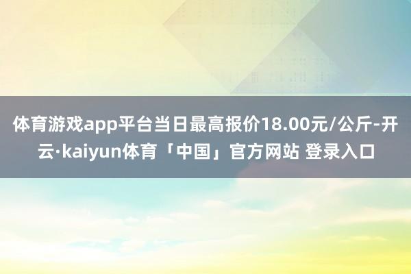 体育游戏app平台当日最高报价18.00元/公斤-开云·kaiyun体育「中国」官方网站 登录入口