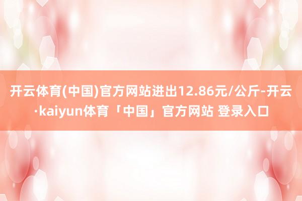 开云体育(中国)官方网站进出12.86元/公斤-开云·kaiyun体育「中国」官方网站 登录入口
