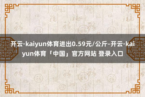 开云·kaiyun体育进出0.59元/公斤-开云·kaiyun体育「中国」官方网站 登录入口