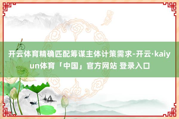 开云体育精确匹配筹谋主体计策需求-开云·kaiyun体育「中国」官方网站 登录入口