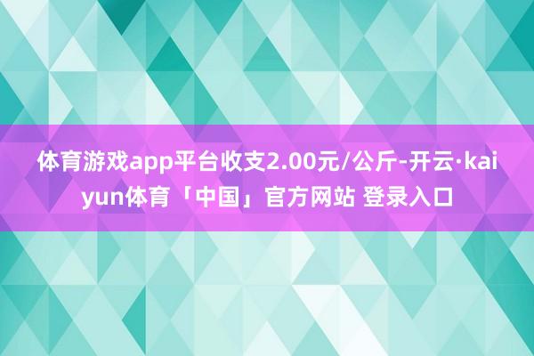 体育游戏app平台收支2.00元/公斤-开云·kaiyun体育「中国」官方网站 登录入口