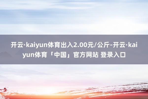 开云·kaiyun体育出入2.00元/公斤-开云·kaiyun体育「中国」官方网站 登录入口