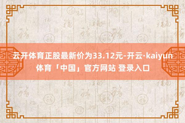 云开体育正股最新价为33.12元-开云·kaiyun体育「中国」官方网站 登录入口