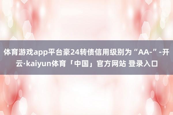 体育游戏app平台豪24转债信用级别为“AA-”-开云·kaiyun体育「中国」官方网站 登录入口