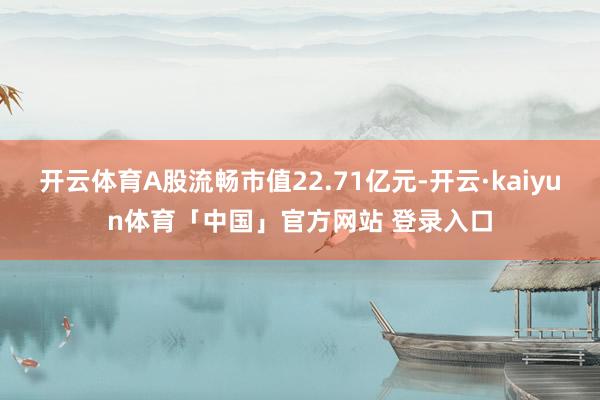 开云体育A股流畅市值22.71亿元-开云·kaiyun体育「中国」官方网站 登录入口