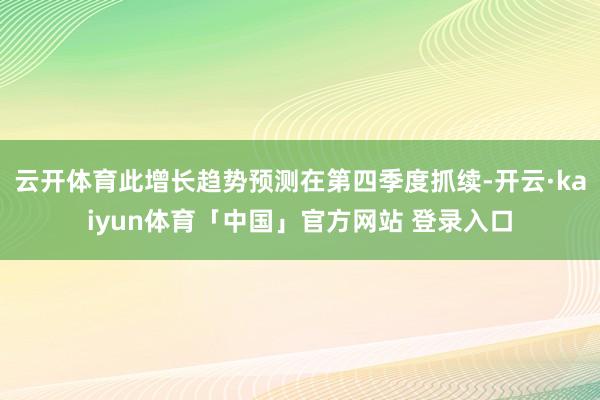 云开体育此增长趋势预测在第四季度抓续-开云·kaiyun体育「中国」官方网站 登录入口