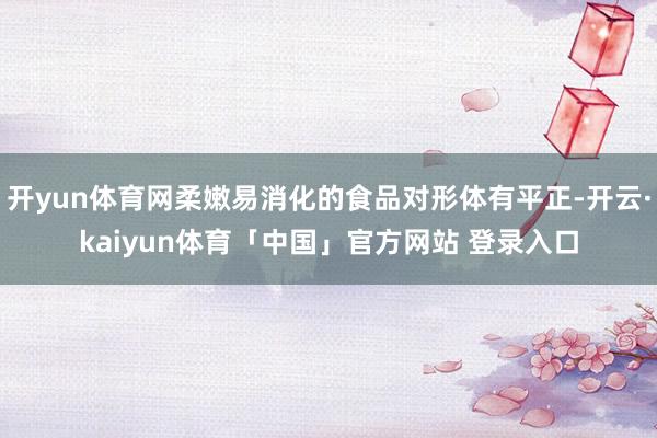 开yun体育网柔嫩易消化的食品对形体有平正-开云·kaiyun体育「中国」官方网站 登录入口