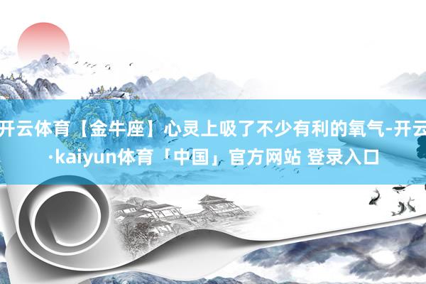 开云体育【金牛座】心灵上吸了不少有利的氧气-开云·kaiyun体育「中国」官方网站 登录入口