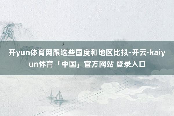 开yun体育网跟这些国度和地区比拟-开云·kaiyun体育「中国」官方网站 登录入口