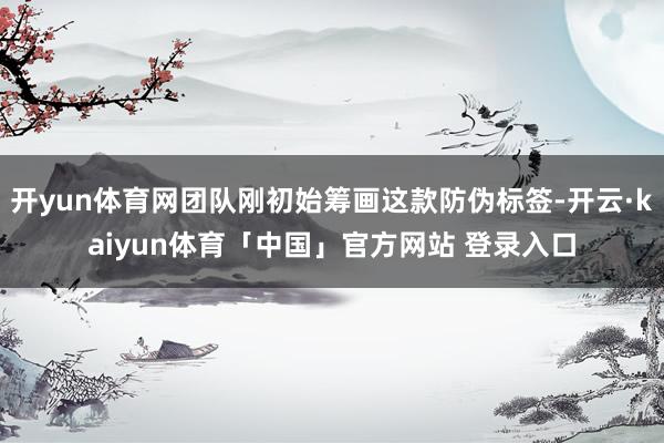 开yun体育网团队刚初始筹画这款防伪标签-开云·kaiyun体育「中国」官方网站 登录入口