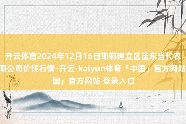 开云体育2024年12月16日邯郸建立区滏东当代农业措置有限公司价钱行情-开云·kaiyun体育「中国」官方网站 登录入口