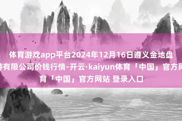 体育游戏app平台2024年12月16日遵义金地盘绿色居品交游有限公司价钱行情-开云·kaiyun体育「中国」官方网站 登录入口