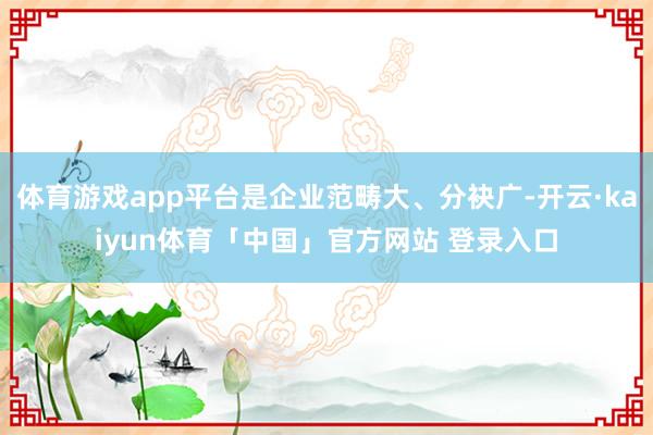 体育游戏app平台是企业范畴大、分袂广-开云·kaiyun体育「中国」官方网站 登录入口
